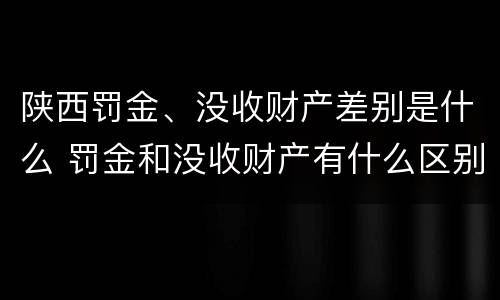 陕西罚金、没收财产差别是什么 罚金和没收财产有什么区别