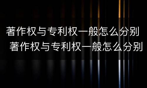 著作权与专利权一般怎么分别 著作权与专利权一般怎么分别的
