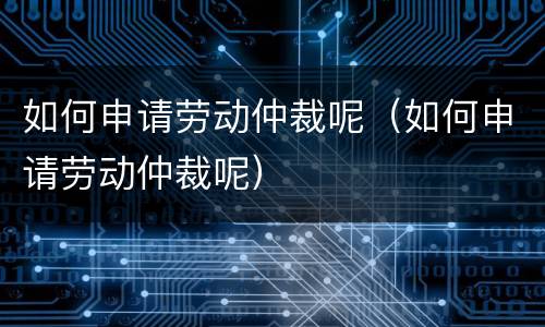 如何申请劳动仲裁呢（如何申请劳动仲裁呢）