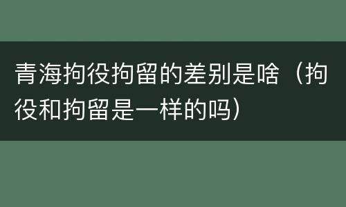 青海拘役拘留的差别是啥（拘役和拘留是一样的吗）
