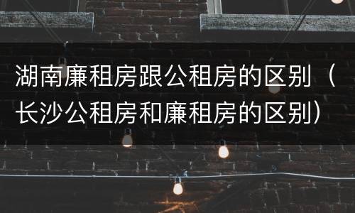 湖南廉租房跟公租房的区别（长沙公租房和廉租房的区别）