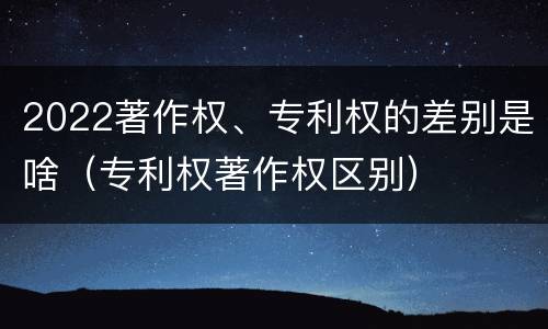 2022著作权、专利权的差别是啥（专利权著作权区别）