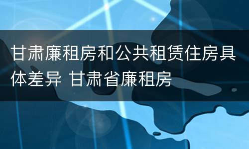 甘肃廉租房和公共租赁住房具体差异 甘肃省廉租房