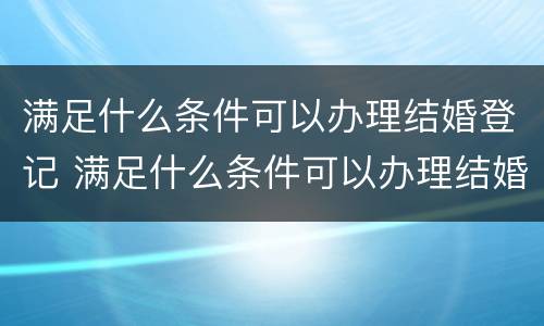 满足什么条件可以办理结婚登记 满足什么条件可以办理结婚登记证明