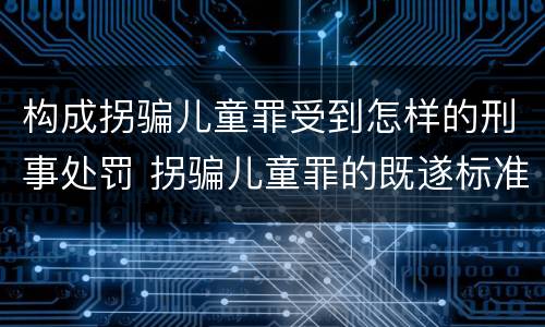 构成拐骗儿童罪受到怎样的刑事处罚 拐骗儿童罪的既遂标准