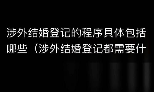 涉外结婚登记的程序具体包括哪些（涉外结婚登记都需要什么材料）