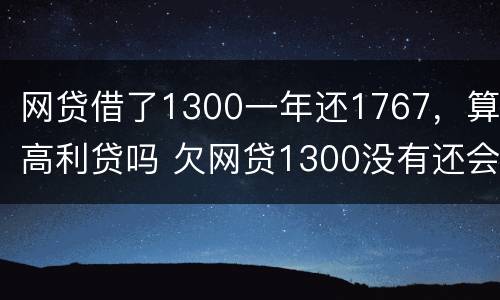 网贷借了1300一年还1767，算高利贷吗 欠网贷1300没有还会怎么样