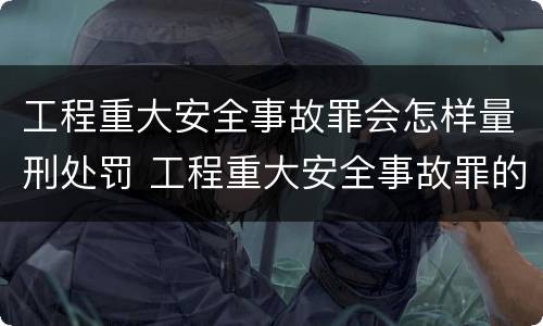 工程重大安全事故罪会怎样量刑处罚 工程重大安全事故罪的量刑标准