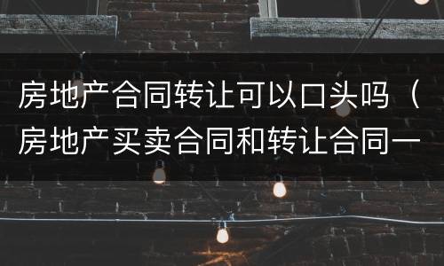 房地产合同转让可以口头吗（房地产买卖合同和转让合同一样吗）