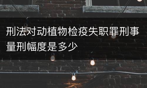 刑法对动植物检疫失职罪刑事量刑幅度是多少