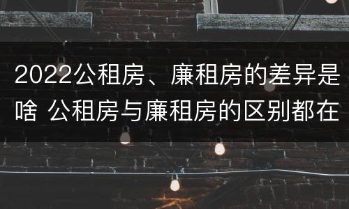 2022公租房、廉租房的差异是啥 公租房与廉租房的区别都在此,别再搞错了!