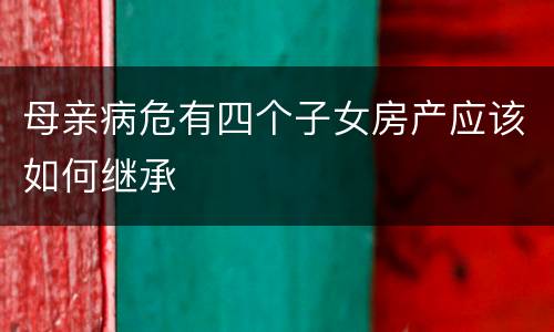 母亲病危有四个子女房产应该如何继承