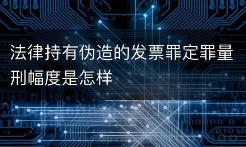 法律持有伪造的发票罪定罪量刑幅度是怎样