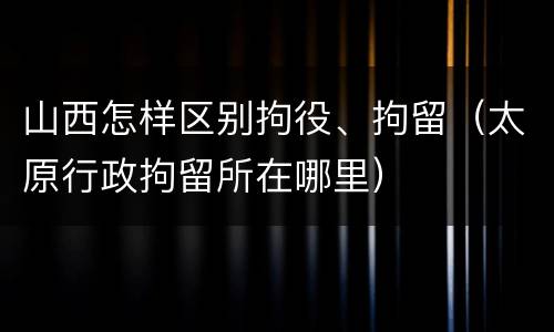 山西怎样区别拘役、拘留（太原行政拘留所在哪里）