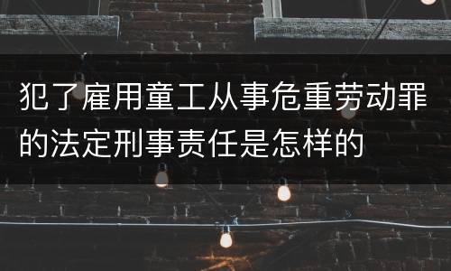 犯了雇用童工从事危重劳动罪的法定刑事责任是怎样的