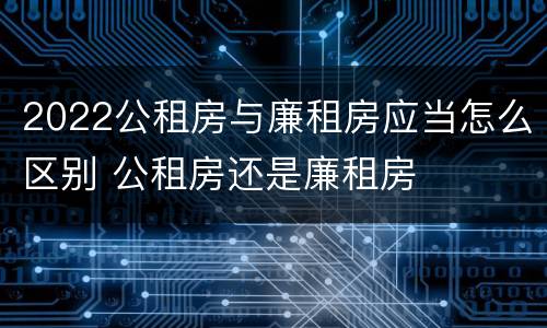 2022公租房与廉租房应当怎么区别 公租房还是廉租房