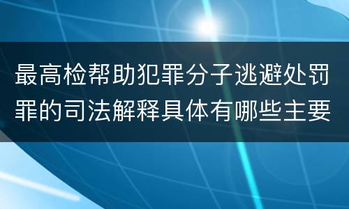 最高检帮助犯罪分子逃避处罚罪的司法解释具体有哪些主要规定