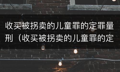 收买被拐卖的儿童罪的定罪量刑（收买被拐卖的儿童罪的定罪量刑标准）