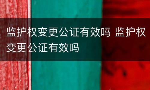 监护权变更公证有效吗 监护权变更公证有效吗