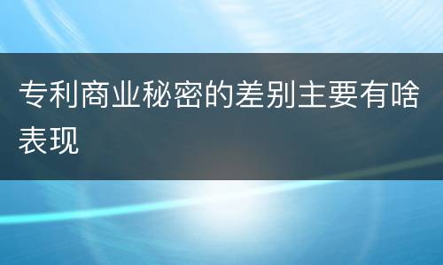 专利商业秘密的差别主要有啥表现