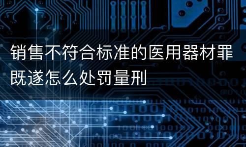 销售不符合标准的医用器材罪既遂怎么处罚量刑