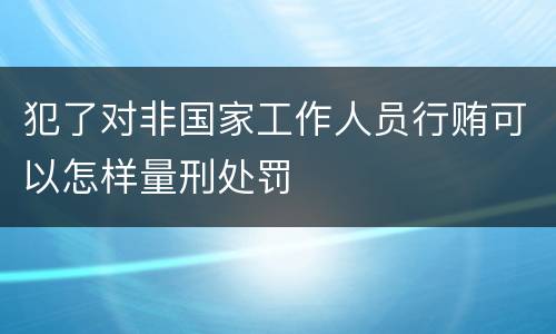 犯了对非国家工作人员行贿可以怎样量刑处罚