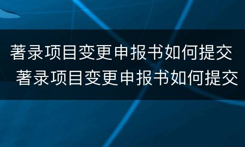 著录项目变更申报书如何提交 著录项目变更申报书如何提交审批