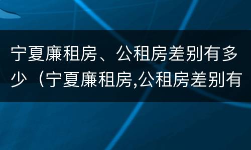 宁夏廉租房、公租房差别有多少（宁夏廉租房,公租房差别有多少年）