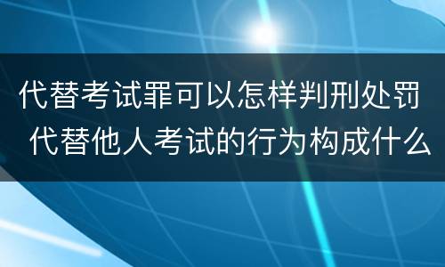 代替考试罪可以怎样判刑处罚 代替他人考试的行为构成什么罪
