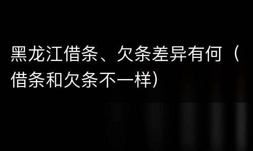 黑龙江借条、欠条差异有何（借条和欠条不一样）