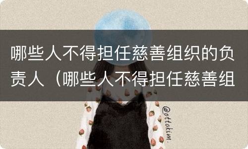 哪些人不得担任慈善组织的负责人（哪些人不得担任慈善组织的负责人）