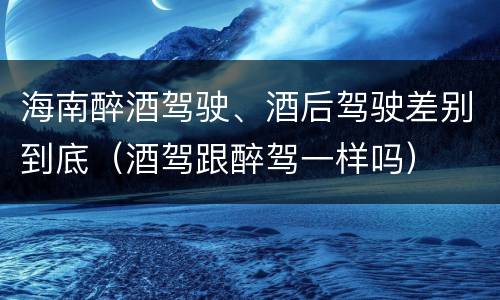 海南醉酒驾驶、酒后驾驶差别到底（酒驾跟醉驾一样吗）