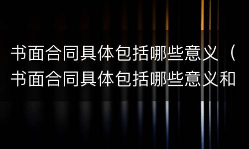 书面合同具体包括哪些意义（书面合同具体包括哪些意义和目的）