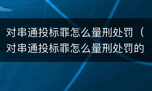 对串通投标罪怎么量刑处罚（对串通投标罪怎么量刑处罚的）