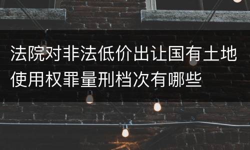 法院对非法低价出让国有土地使用权罪量刑档次有哪些