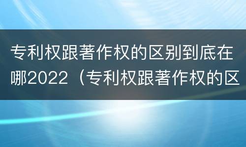 专利权跟著作权的区别到底在哪2022（专利权跟著作权的区别到底在哪2022年）