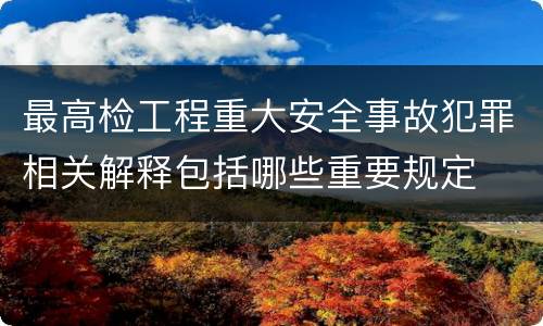 最高检工程重大安全事故犯罪相关解释包括哪些重要规定