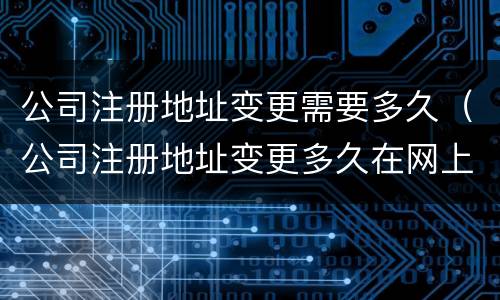 公司注册地址变更需要多久（公司注册地址变更多久在网上能查到）