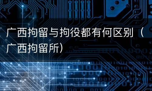 广西拘留与拘役都有何区别（广西拘留所）