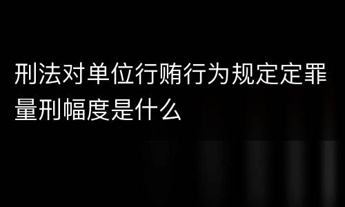 刑法对单位行贿行为规定定罪量刑幅度是什么