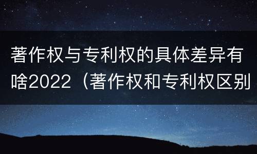 著作权与专利权的具体差异有啥2022（著作权和专利权区别）