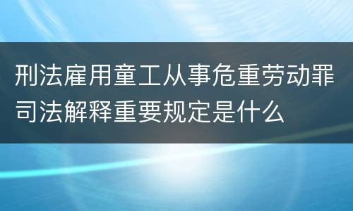 刑法雇用童工从事危重劳动罪司法解释重要规定是什么