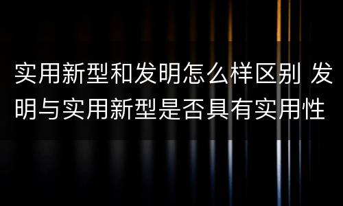 实用新型和发明怎么样区别 发明与实用新型是否具有实用性