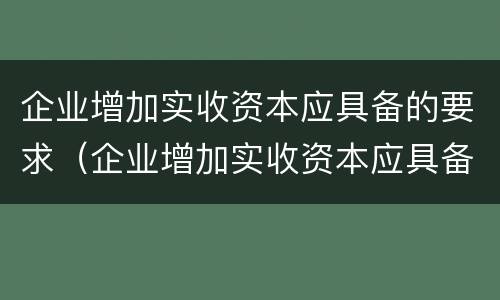 企业增加实收资本应具备的要求（企业增加实收资本应具备的要求有）