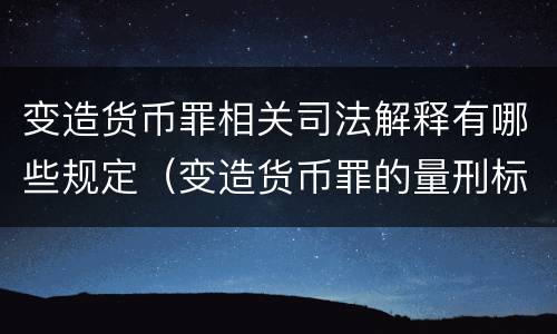 变造货币罪相关司法解释有哪些规定（变造货币罪的量刑标准）