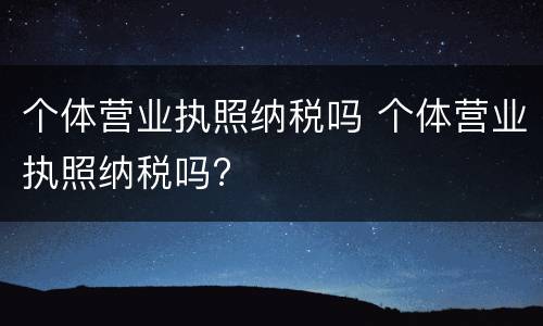 个体营业执照纳税吗 个体营业执照纳税吗?
