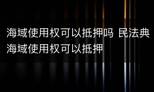 海域使用权可以抵押吗 民法典海域使用权可以抵押