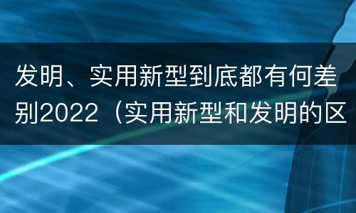 发明、实用新型到底都有何差别2022（实用新型和发明的区别）