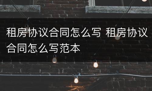 租房协议合同怎么写 租房协议合同怎么写范本
