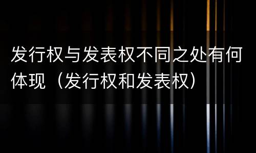 发行权与发表权不同之处有何体现（发行权和发表权）
